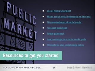    Social Media SmartBrief

                      Mike’s social media bookmarks on delicious

                      10 commandments of social media

                      Facebook guidebook

                      Twitter guidebook

                      How to manage your social media goals

                      10 musts for your social media policy



Resources to get you started

                             24
 