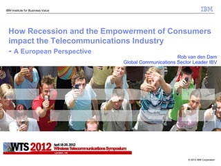 IBM Institute for Business Value




 How Recession and the Empowerment of Consumers
 impact the Telecommunications Industry
 - A European Perspective
                                                         Rob van den Dam
                                   Global Communications Sector Leader IBV




                                                              © 2012 IBM Corporation
 