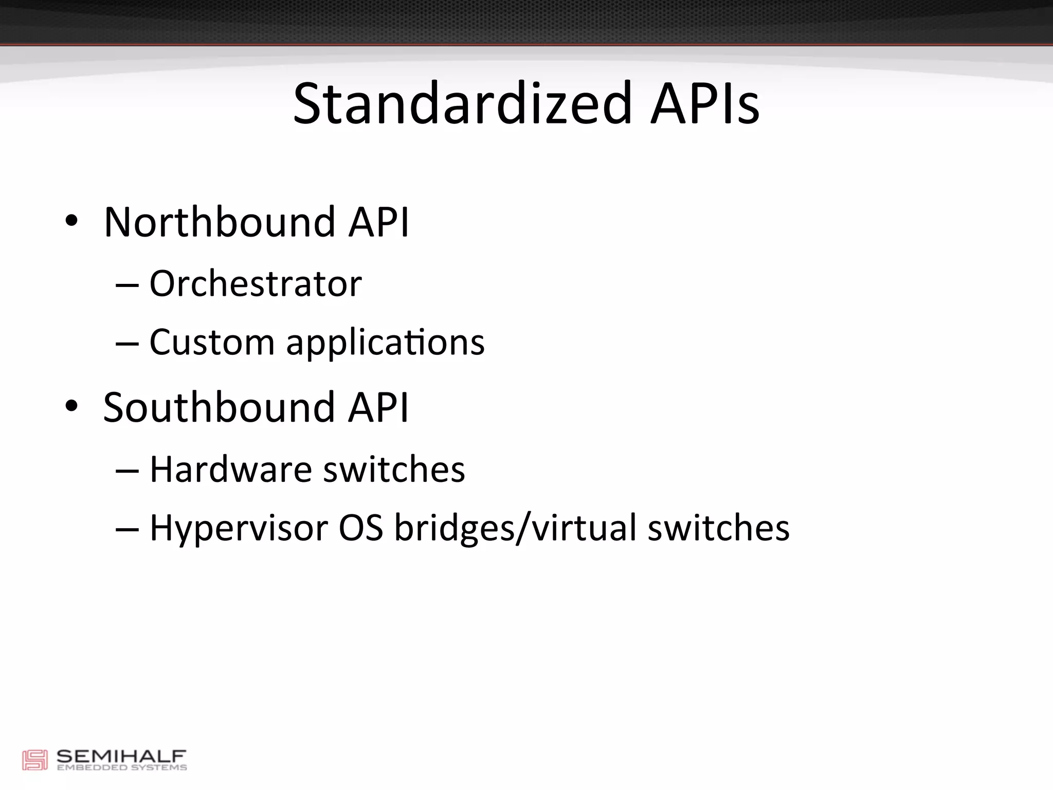 Standardized	
  APIs	
  
•  Northbound	
  API	
  
– Orchestrator	
  
– Custom	
  applicaDons	
  
•  Southbound	
  API	
  
– Hardware	
  switches	
  
– Hypervisor	
  OS	
  bridges/virtual	
  switches	
  
 