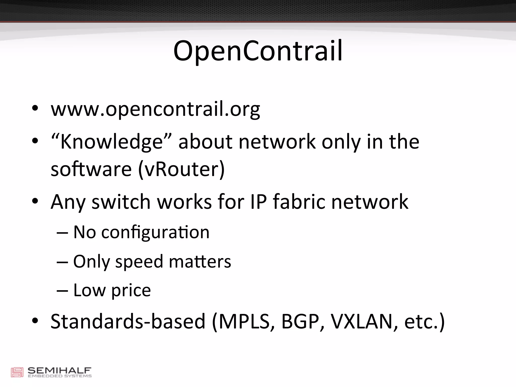 OpenContrail	
  
•  www.opencontrail.org	
  
•  “Knowledge”	
  about	
  network	
  only	
  in	
  the	
  
so#ware	
  (vRouter)	
  
•  Any	
  switch	
  works	
  for	
  IP	
  fabric	
  network	
  
– No	
  conﬁguraDon	
  
– Only	
  speed	
  majers	
  
– Low	
  price	
  
•  Standards-­‐based	
  (MPLS,	
  BGP,	
  VXLAN,	
  etc.)	
  
 