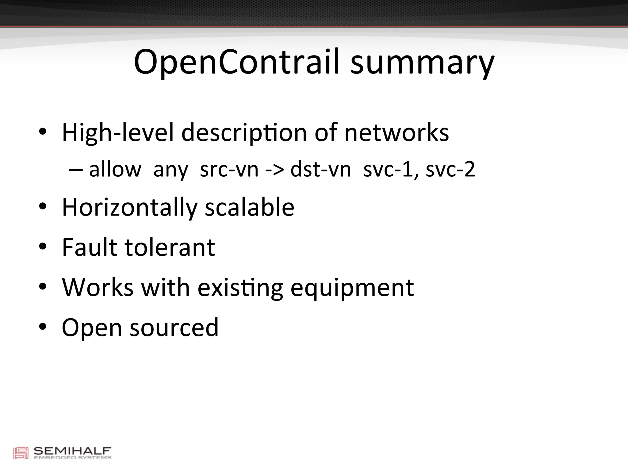 OpenContrail	
  summary	
  
•  High-­‐level	
  descripDon	
  of	
  networks	
  
– allow	
  	
  any	
  	
  src-­‐vn	
  -­‐>	
  dst-­‐vn	
  	
  svc-­‐1,	
  svc-­‐2	
  
•  Horizontally	
  scalable	
  
•  Fault	
  tolerant	
  
•  Works	
  with	
  exisDng	
  equipment	
  
•  Open	
  sourced	
  
 