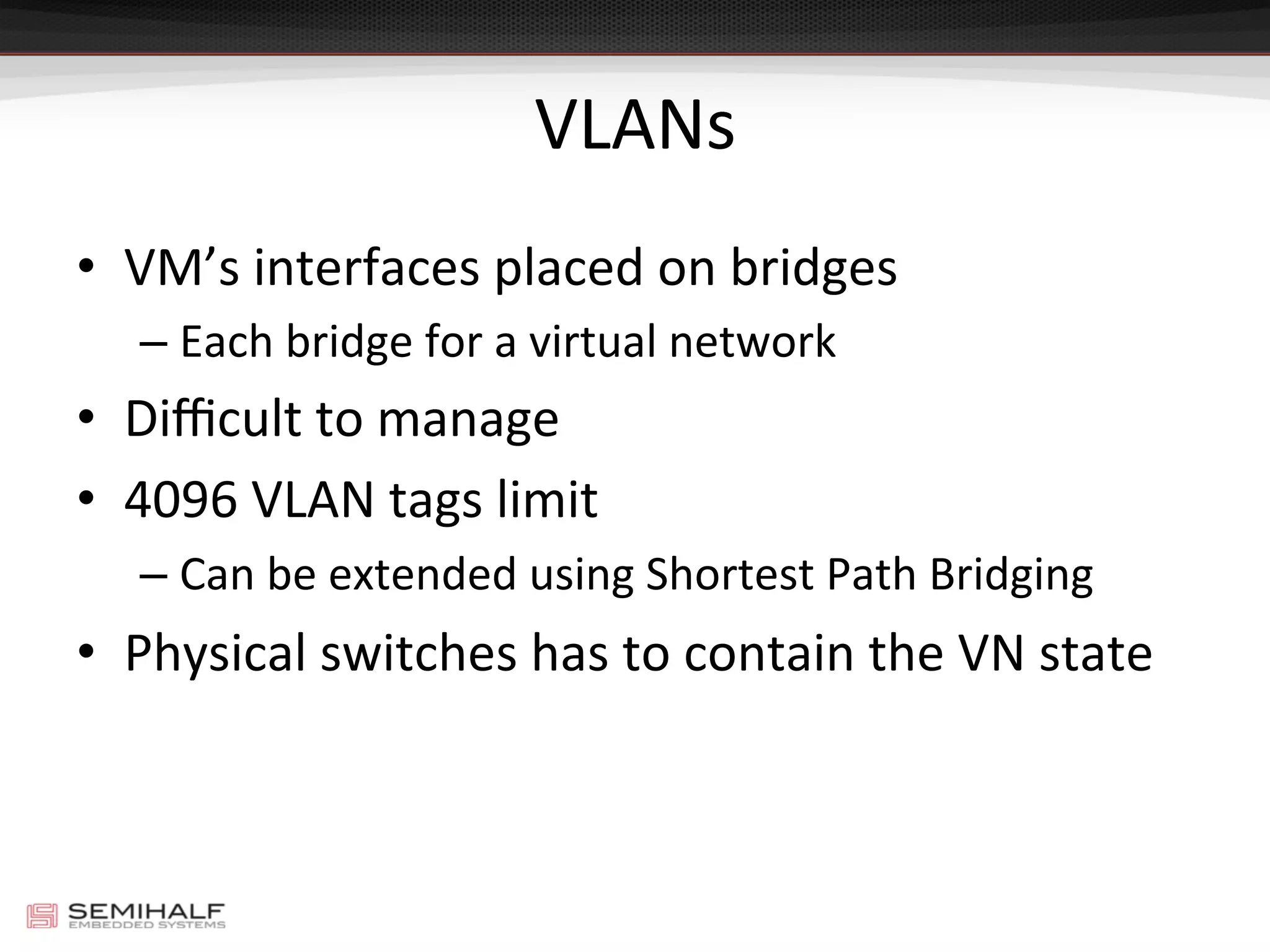 VLANs	
  
•  VM’s	
  interfaces	
  placed	
  on	
  bridges	
  
– Each	
  bridge	
  for	
  a	
  virtual	
  network	
  
•  Diﬃcult	
  to	
  manage	
  
•  4096	
  VLAN	
  tags	
  limit	
  
– Can	
  be	
  extended	
  using	
  Shortest	
  Path	
  Bridging	
  
•  Physical	
  switches	
  has	
  to	
  contain	
  the	
  VN	
  state	
  
 