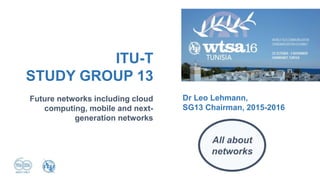 Future networks including cloud
computing, mobile and next-
generation networks
ITU-T
STUDY GROUP 13
Dr Leo Lehmann,
SG13 Chairman, 2015-2016
All about
networks
 