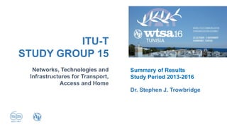 Networks, Technologies and
Infrastructures for Transport,
Access and Home
ITU-T
STUDY GROUP 15
Dr. Stephen J. Trowbridge
Summary of Results
Study Period 2013-2016
 