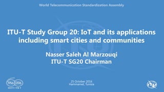 ITU-T Study Group 20: IoT and its applications
including smart cities and communities
Nasser Saleh Al Marzouqi
ITU-T SG20 Chairman
25 October 2016
Hammamet, Tunisia
World Telecommunication Standardization Assembly
 