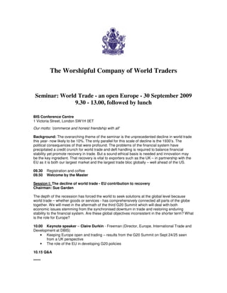 The Worshipful Company of World Traders


 Seminar: World Trade - an open Europe - 30 September 2009
               9.30 - 13.00, followed by lunch

BIS Conference Centre
1 Victoria Street, London SW1H 0ET
Our motto: 'commerce and honest friendship with all'

Background: The overarching theme of the seminar is the unprecedented decline in world trade
this year- now likely to be 10%. The only parallel for this scale of decline is the 1930’s. The
political consequences of that were profound. The problems of the financial system have
precipitated a credit crunch for world trade and deft handling is required to balance financial
stability yet promote recovery in trade. But a sound ethical basis is needed and innovation may
be the key ingredient. That recovery is vital to exporters such as the UK – in partnership with the
EU as it is both our largest market and the largest trade bloc globally – well ahead of the US.

09.30   Registration and coffee
09.50   Welcome by the Master

Session I: The decline of world trade - EU contribution to recovery
Chairman: Sue Garden

The depth of the recession has forced the world to seek solutions at the global level because
world trade – whether goods or services - has comprehensively connected all parts of the globe
together. We will meet in the aftermath of the third G20 Summit which will deal with both
economic issues stemming from the synchronised downturn in trade and restoring enduring
stability to the financial system. Are these global objectives inconsistent in the shorter term? What
is the role for Europe?

10.00 Keynote speaker – Claire Durkin - Freeman (Director, Europe, International Trade and
Development at DBIS)
    • Keeping Europe open and trading – results from the G20 Summit on Sept 24/25 seen
       from a UK perspective
    • The role of the EU in developing G20 policies

10.15 Q&A

*****
 