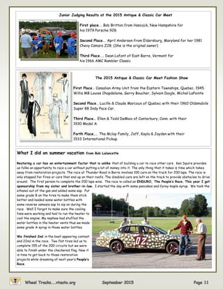 Junior Judging Results at the 2015 Antique & Classic Car Meet
First place…. Bob Britton from Hancock, New Hampshire for
his 1979 Porsche 928.
Second Place…. April Anderson from Eldersburg, Maryland for her 1981
Chevy Camaro Z28. (She is the original owner)
Third Place….. Dean Lafont of East Barre, Vermont for
his 1966 AMC Rambler Classic
The 2015 Antique & Classic Car Meet Fashion Show
First Place… Canadian Army Unit from the Eastern Townships, Quebec. 1945
Willis MB Louise Chapdelaine, Gerry Boucher, Sylvain Daigle, Michel LaPointe
Second Place… Lucille & Claude Marcoux of Quebec with their 1960 Oldsmobile
Super 88 Indy Pace Car.
Third Place… Ellen & Todd DeMaio of Canterbury, Conn. with their
1930 Model A.
Forth Place…. The Mclay Family, Jeff, Kayla & Jayden with their
1933 International Pickup.
What I did on summer vacation from Bob Lalancette
Restoring a car has an entertainment factor that is unlike that of building a car to race other cars. Ken Squire provides
us folks an opportunity to race a car without putting a lot of money into it. The only thing that it takes is time which takes
away from restoration projects. The race at Thunder Road in Barre involves 100 cars on the track for 200 laps. The race is
only stopped for fires or cars that end up on their roofs. The disabled cars are left on the track to provide obstacles to drive
around. The first person to complete the 200 laps wins. The race is called an ENDURO, The People’s Race. This year I got
sponsorship from my sister and brother-in-law. I started the day with some pancakes and Corey maple syrup. We took the
ethanol out of the gas and added some sap. Put
some grade B on the tires to make them stick
better and loaded some water bottles with
some reverse osmosis sap to sip on during the
race. Well I forgot to make sure the cooling
fans were working and had to run the heater to
cool the engine. My nephew had stuffed the
water bottles in the heater vents thus we made
some grade A syrup in those water bottles.
We finished 2nd in the best appearing contest
and 22nd in the race. Two flat tires led us to
complete 155 of the 200 circuits but we were
able to finish under the checkered flag. Now it
is time to get back to those restoration
projects while dreaming of next year’s People’s
Race.
 