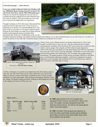 From the front page … Jason Warren.
I was very excited to find out I had won 3rd place with
my 1988 Buick Reatta having entered it in class 21 for
non-Ford, Non-Chevy, all, for 1966-1990 model years.
I had my car entered for judging last year, but was not
available during the judging process and I think this may
have hurt my chances. This year I made sure to be with
my car because the judges had a lot of questions.
I bought my Reatta in 2014 with money I had earned from
a part time job I've had since I was 11 (I'm 14 now). I
found the car in Fairfax, VT and paid $640.00 for it. The
body of the car was and is in very good condition mainly
because the front fenders are made from a plastic polymer
and the remaining body panels are double sided
galvanized steel. With over 185,000 miles on the car, the
complete suspension, braking, and exhaust systems needed to be replaced. As my dad completed repairs on one side of the car, I would try to
repeat the process on the other side. Sometimes things worked out, sometimes not so much.
I think I chose to buy a Reatta because our family already had two 1991's and I
thought it would be neat to have my own. I like the styling and all the digital
instrumentation including a fully functional CRT touch screen that controls the radio,
climate control, gauges, trip computer, and full onboard engine diagnostics.
1988 was the first year of production for the Buick Reatta and 4708 were hand built
that year at the Craft Center in Lancing, Michigan. All Reattas' are front wheel drive
and used GM's popular and "bullet proof" 3.8L V6 engine with a 4spd automatic
transmission. The engine produces 165HP but the car weighs 3400 lbs so with these
specs, it's performance although acceptable, is lack luster compared to its sporty
appearance. I am real happy with my Reatta, but if I could choose any vehicle to
own, it would be a Mercedes Benz Unimog.
I will be a Freshman at Lamoille Union High School this fall and have plans to
enter into the Auto Tech Center for my Junior and Senior year. My favorite
subject in school is science and I think I would like to have a future in either
automotive or motor sport repair. I like all things with engines especially if they
are vintage. I'm already looking forward to working at and bringing my car back
to the Antique & Classic Car Meet next year.
Wheel Tracks asked Jason what his “dream car”
would be.
His answer, a Mercedes Benz Unimog,
The 3.8L V6 Reatta Engine
Editors notes…..
Year 4EC97 Coupe 4EC67 Convertible Total
1988 4,708 0 4,708
1989 7,009 0 7,009
1990 6,383 2,132 8,515
1991 1,214 305 1,519
Total: 21,751
In 1988, approximately fifty five examples were
designated "Select Sixties" and allocated to Buick's top
sixty. The models, internally designated model X22,
featured a black exterior, tan interior and unique special
Select Sixty hood emblem.
In 1990, the Select Sixty program was repeated, as
sixty five white convertibles including special emblems,
and a flame red interior with white bucket seats, white
16 inch wheels, and cup holder.
 