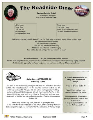 German Potato Salad
( Different but very good)
from our proofreader Edi Fiske
1/2 lb. bacon
2 tbls. flour
1 1/2 tsp. salt
1/2 cup vinegar
1/2 cup chopped onion
2 tbls. sugar
1 tsp. celery seed
6 cups diced cooked potatoes
Optional: parsley and pimento
Cook bacon crisp and crumble. Keep 1/2 cup fat. Cook onion in fat until tender. Blend in flour, sugar,
salt, celery and a dash of pepper.
Add vinegar and 1 cup water.
Cook and stir until thick and bubbly.
Add bacon and potatoes; heat thoroughly.
Toss lightly. Garnish with parsley and pimento or bacon.
A Wheel Tracks note….. We just celebrated Edi’s 90th Birthday.
She has been our publication’s proof-reader these past five years, making our editor appear very highly educated.
Besides this job of proofing and great recipes she can beat most in 500 or cribbage….you choose.
Saturday…. SEPTEMBER 12
GARAGE TOUR
Let’s meet at the Hannaford’s parking lot in Milton, VT. This store is located
on Rt 7. The time of departure for this Saturday event will be 8:30 am. We
will travel north on Rt. 7 to Lake Rd. We will be visiting Jim Cary’s filling
station and Wendell Noble’s garage. We will then travel to Fairfax to Bob
Lalancette’s to see a car body on a rotisserie. From there we travel some
back roads to Sheldon and over to Enosburg to Gary Fiske’s, viewing a wood
framed car.
Please bring you’re a bag lunch, Gary will be grilling hot dogs.
At the first stop there will be coffee and donuts, at the last stop there will
be beverages hotdogs. See your roster for the addresses of the four stops.
A School Session will also be
taking place at the Fiske
Garage.
“How to Drive a Model T”
We will have a school room
session to explain the basics.
You folks who we believe were
paying attention will then be able
to drive a “T”.
If all goes as planned there will
be two Ts to choose from.
 