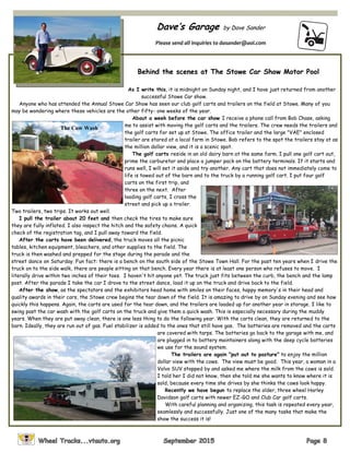 Dave’s Garage by Dave Sander
Please send all inquiries to dasander@aol.com
Behind the scenes at The Stowe Car Show Motor Pool
As I write this, it is midnight on Sunday night, and I have just returned from another
successful Stowe Car show.
Anyone who has attended the Annual Stowe Car Show has seen our club golf carts and trailers on the field at Stowe. Many of you
may be wondering where these vehicles are the other fifty- one weeks of the year.
About a week before the car show I receive a phone call from Bob Chase, asking
me to assist with moving the golf carts and the trailers. The crew needs the trailers and
the golf carts for set up at Stowe. The office trailer and the large "VAE" enclosed
trailer are stored at a local farm in Stowe. Bob refers to the spot the trailers stay at as
the million dollar view, and it is a scenic spot.
The golf carts reside in an old dairy barn at the same farm. I pull one golf cart out,
prime the carburetor and place a jumper pack on the battery terminals. If it starts and
runs well, I will set it aside and try another. Any cart that does not immediately come to
life is towed out of the barn and to the truck by a running golf cart. I put four golf
carts on the first trip, and
three on the next. After
loading golf carts, I cross the
street and pick up a trailer.
Two trailers, two trips. It works out well.
I pull the trailer about 20 feet and then check the tires to make sure
they are fully inflated. I also inspect the hitch and the safety chains. A quick
check of the registration tag, and I pull away toward the field.
After the carts have been delivered, the truck moves all the picnic
tables, kitchen equipment, bleachers, and other supplies to the field. The
truck is then washed and prepped for the stage during the parade and the
street dance on Saturday. Fun fact: there is a bench on the south side of the Stowe Town Hall. For the past ten years when I drive the
truck on to the side walk, there are people sitting on that bench. Every year there is at least one person who refuses to move. I
literally drive within two inches of their toes. I haven't hit anyone yet. The truck just fits between the curb, the bench and the lamp
post. After the parade I take the car I drove to the street dance, load it up on the truck and drive back to the field.
After the show, as the spectators and the exhibitors head home with smiles on their faces, happy memory's in their head and
quality awards in their cars, the Stowe crew begins the tear down of the field. It is amazing to drive by on Sunday evening and see how
quickly this happens. Again, the carts are used for the tear down, and the trailers are loaded up for another year in storage. I like to
swing past the car wash with the golf carts on the truck and give them a quick wash. This is especially necessary during the muddy
years. When they are put away clean, there is one less thing to do the following year. With the carts clean, they are returned to the
barn. Ideally, they are run out of gas. Fuel stabilizer is added to the ones that still have gas. The batteries are removed and the carts
are covered with tarps. The batteries go back to the garage with me, and
are plugged in to battery maintainers along with the deep cycle batteries
we use for the sound system.
The trailers are again "put out to pasture" to enjoy the million
dollar view with the cows. The view must be good. This year, a woman in a
Volvo SUV stopped by and asked me where the milk from the cows is sold.
I told her I did not know, then she told me she wants to know where it is
sold, because every time she drives by she thinks the cows look happy.
Recently we have begun to replace the older, three wheel Harley
Davidson golf carts with newer EZ-GO and Club Car golf carts.
With careful planning and organizing, this task is repeated every year,
seamlessly and successfully. Just one of the many tasks that make the
show the success it is!
The Cow Wash
 