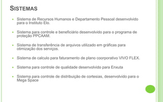 SistemasSistema de Recursos Humanos e Departamento Pessoal desenvolvido para o Instituto Elo.Sistema para controle e beneficiário desenvolvido para o programa de proteção PPCAAM.Sistema de transferência de arquivos utilizado em gráficas para otimização dos serviços.Sistema de calculo para faturamento de plano coorporativo VIVO FLEX.Sistema para controle de qualidade desenvolvido para EnxutaSistema para controle de distribuição de cortesias, desenvolvido para o Mega Space
