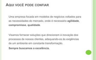 	Uma empresa focada em modelos de negócios voltados para as necessidades do mercado, onde é necessário agilidade, compromisso, qualidade. 	Visamos fornecer soluções que direcionem à inovação dos processos de nossos clientes, adequando-os às exigências de um ambiente em constante transformação.	Sempre buscamos a excelência.Aqui você pode confiar