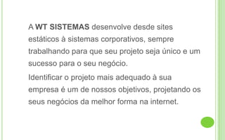 	A WT SISTEMAS desenvolve desde sites estáticos à sistemas corporativos, sempre trabalhando para que seu projeto seja único e um sucesso para o seu negócio. 	Identificar o projeto mais adequado à sua empresa é um de nossos objetivos, projetando os seus negócios da melhor forma na internet. 