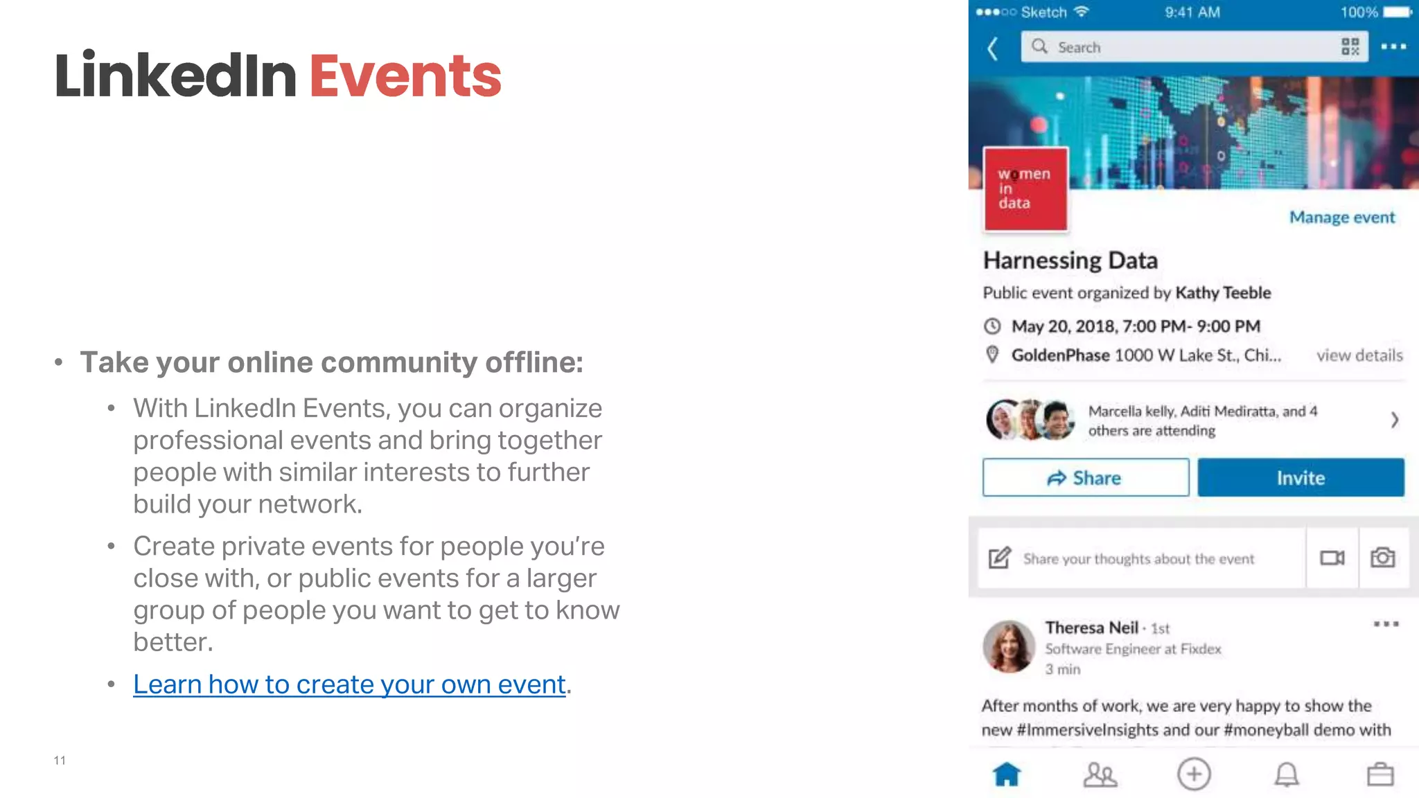11
• Take your online community offline:
• With LinkedIn Events, you can organize
professional events and bring together
people with similar interests to further
build your network.
• Create private events for people you’re
close with, or public events for a larger
group of people you want to get to know
better.
• Learn how to create your own event.
 