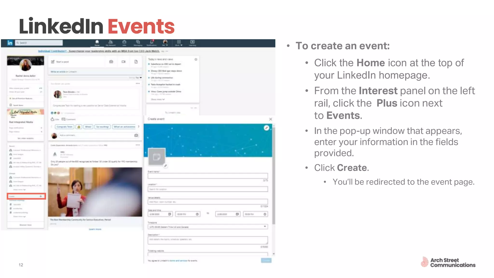 12
• To create an event:
• Click the Home icon at the top of
your LinkedIn homepage.
• From the Interest panel on the left
rail, click the Plus icon next
to Events.
• In the pop-up window that appears,
enter your information in the fields
provided.
• Click Create.
• You’ll be redirected to the event page.
 