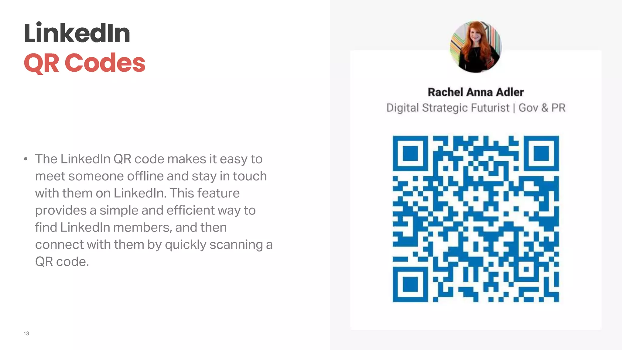 13
• The LinkedIn QR code makes it easy to
meet someone offline and stay in touch
with them on LinkedIn. This feature
provides a simple and efficient way to
find LinkedIn members, and then
connect with them by quickly scanning a
QR code.
 