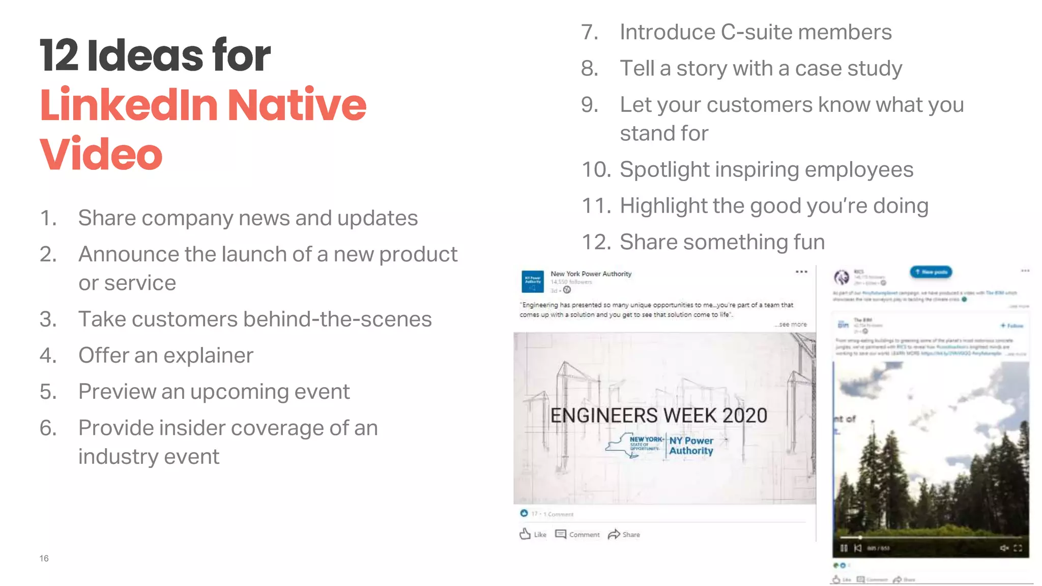 16
1. Share company news and updates
2. Announce the launch of a new product
or service
3. Take customers behind-the-scenes
4. Offer an explainer
5. Preview an upcoming event
6. Provide insider coverage of an
industry event
7. Introduce C-suite members
8. Tell a story with a case study
9. Let your customers know what you
stand for
10. Spotlight inspiring employees
11. Highlight the good you’re doing
12. Share something fun
 