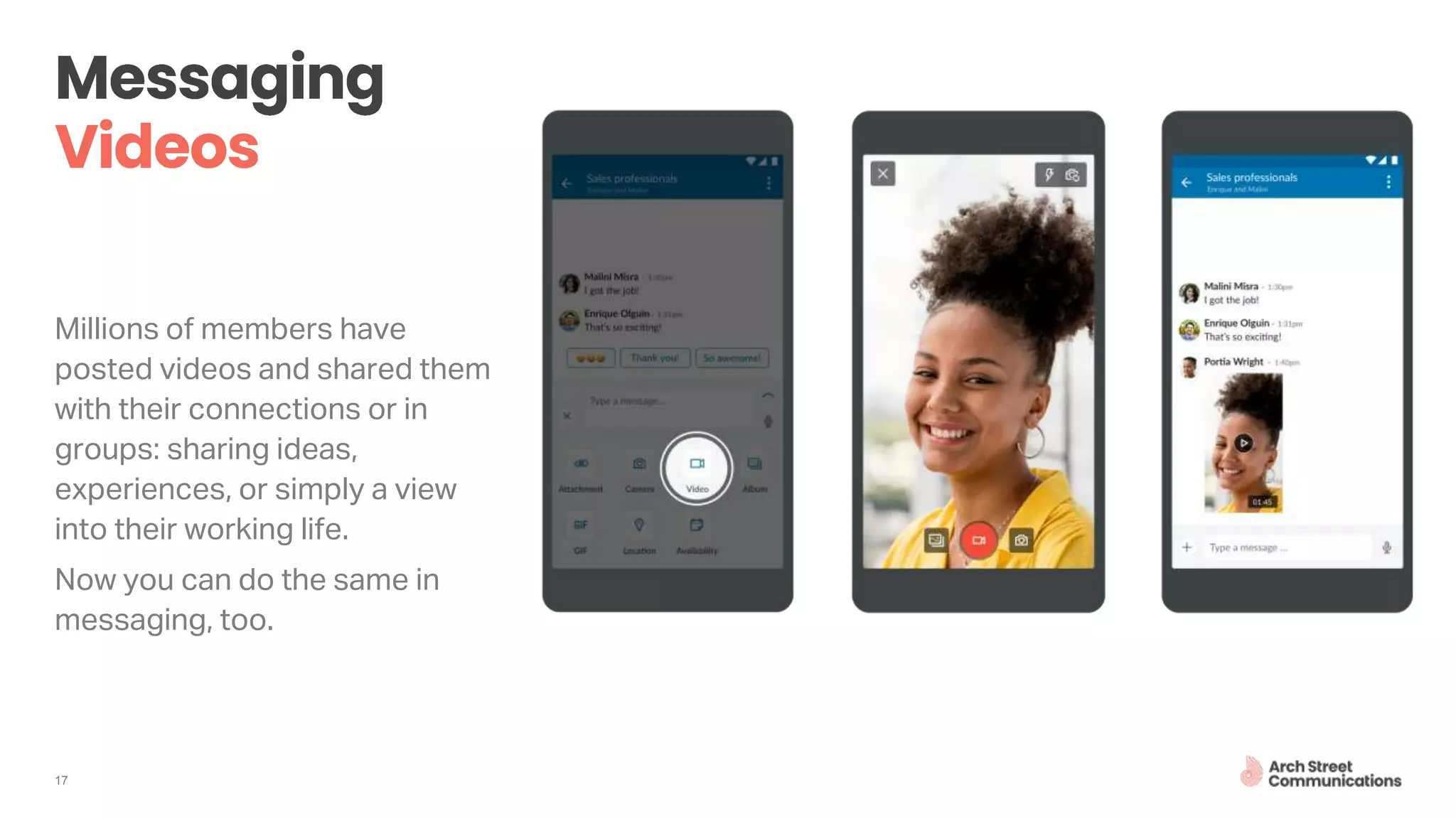 17
Millions of members have
posted videos and shared them
with their connections or in
groups: sharing ideas,
experiences, or simply a view
into their working life.
Now you can do the same in
messaging, too.
 