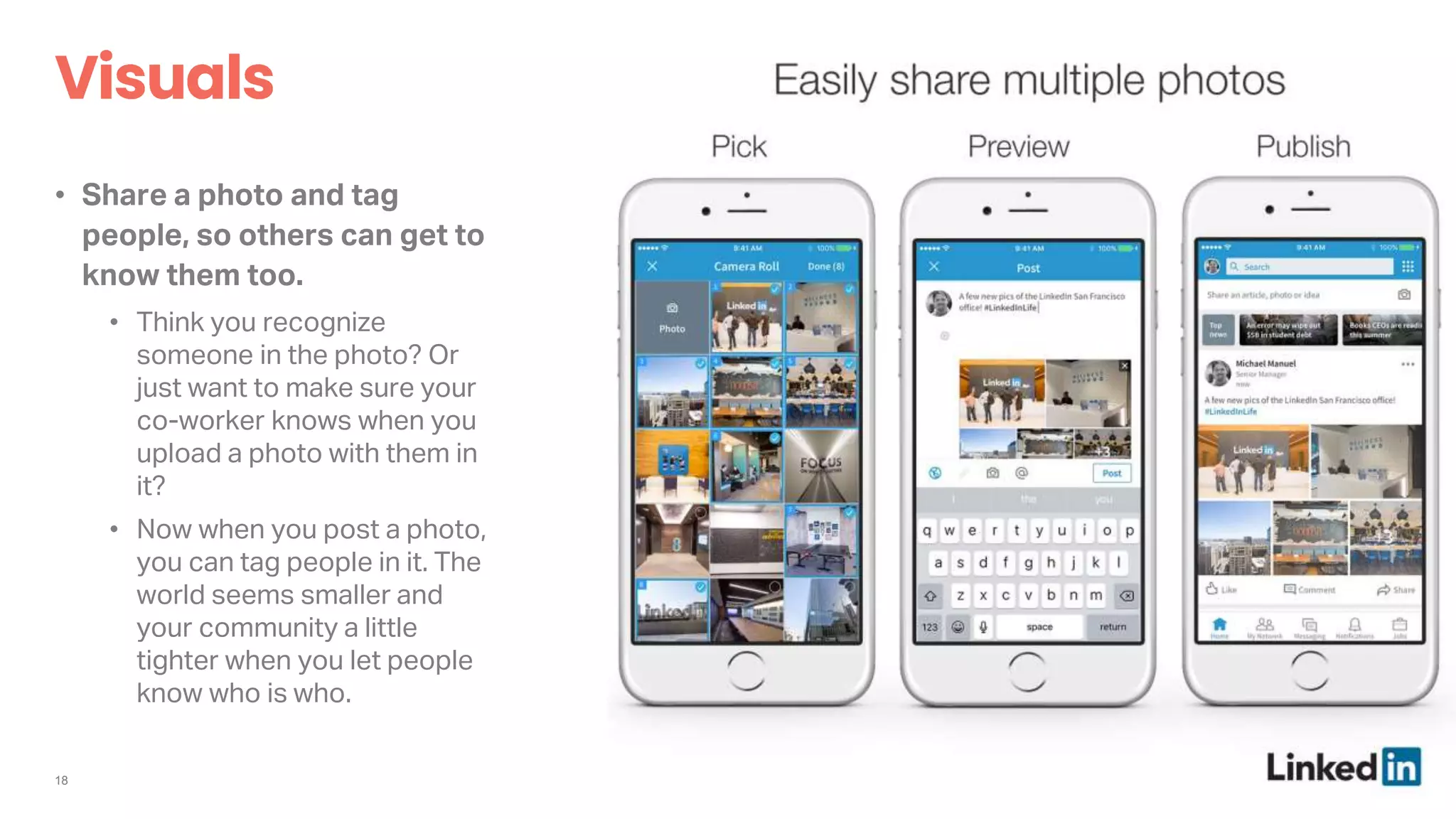 18
• Share a photo and tag
people, so others can get to
know them too.
• Think you recognize
someone in the photo? Or
just want to make sure your
co-worker knows when you
upload a photo with them in
it?
• Now when you post a photo,
you can tag people in it. The
world seems smaller and
your community a little
tighter when you let people
know who is who.
 