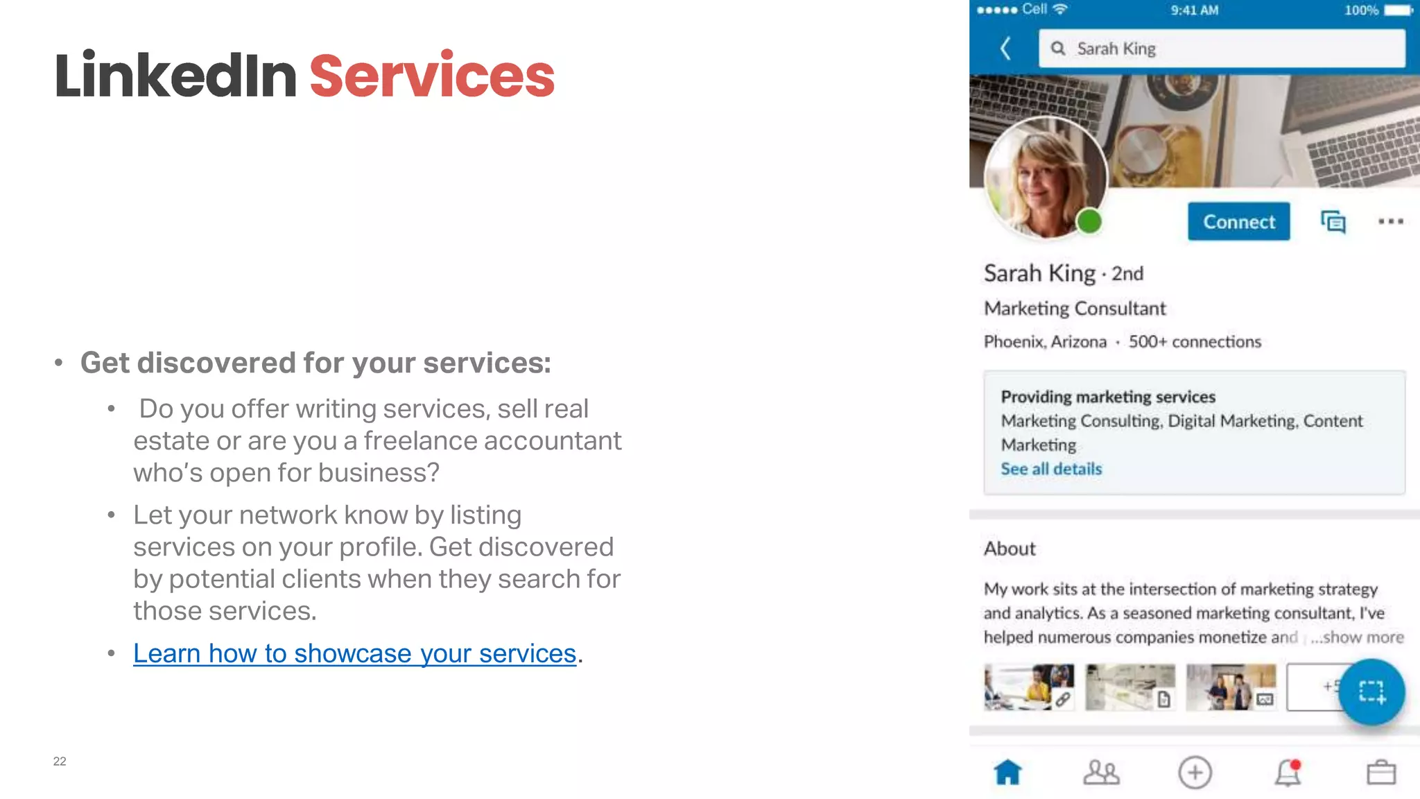 22
• Get discovered for your services:
• Do you offer writing services, sell real
estate or are you a freelance accountant
who’s open for business?
• Let your network know by listing
services on your profile. Get discovered
by potential clients when they search for
those services.
• Learn how to showcase your services.
 