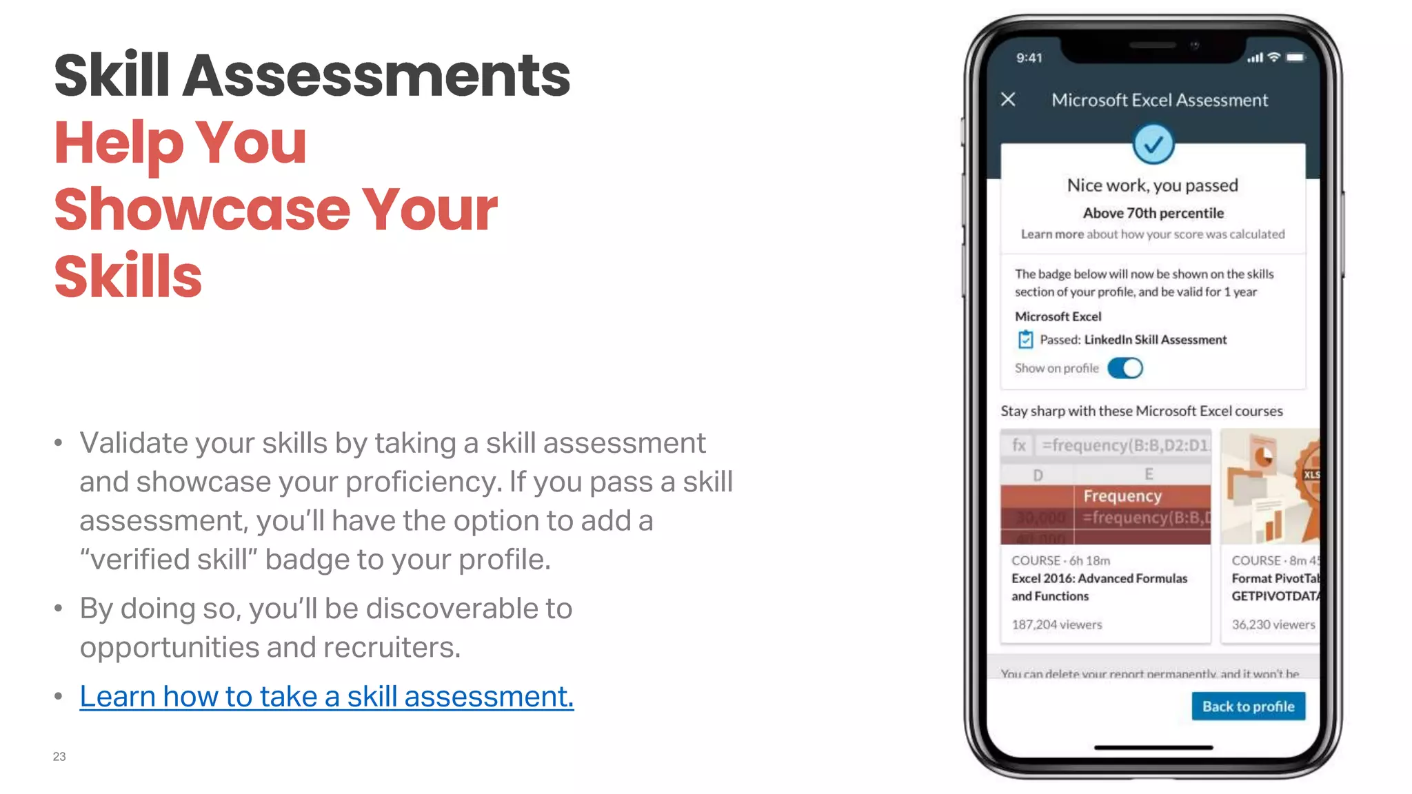 23
• Validate your skills by taking a skill assessment
and showcase your proficiency. If you pass a skill
assessment, you’ll have the option to add a
“verified skill” badge to your profile.
• By doing so, you’ll be discoverable to
opportunities and recruiters.
• Learn how to take a skill assessment.
 
