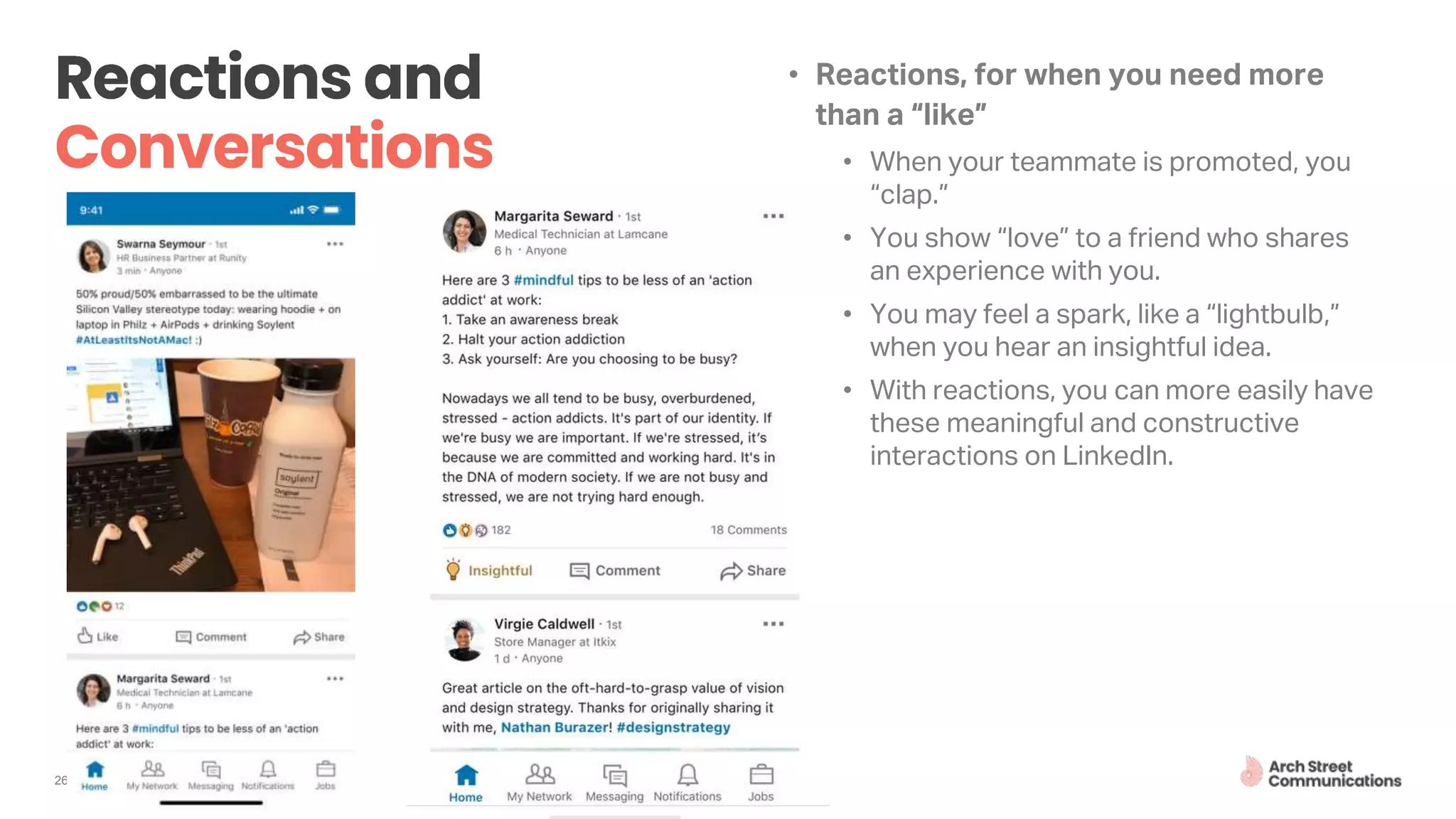 • Reactions, for when you need more
than a “like”
• When your teammate is promoted, you
“clap.”
• You show “love” to a friend who shares
an experience with you.
• You may feel a spark, like a “lightbulb,”
when you hear an insightful idea.
• With reactions, you can more easily have
these meaningful and constructive
interactions on LinkedIn.
26
 
