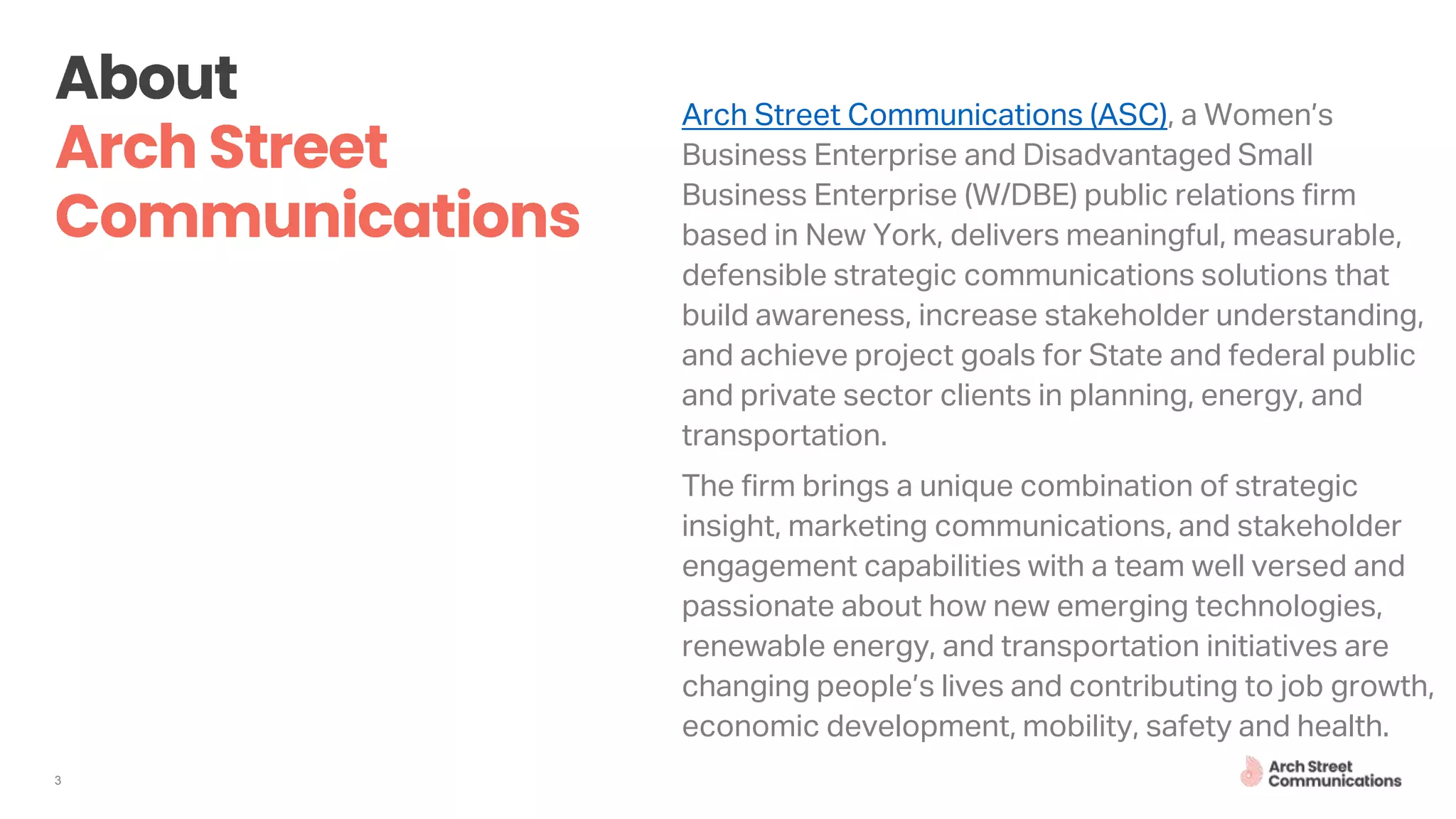 3
Arch Street Communications (ASC), a Women’s
Business Enterprise and Disadvantaged Small
Business Enterprise (W/DBE) public relations firm
based in New York, delivers meaningful, measurable,
defensible strategic communications solutions that
build awareness, increase stakeholder understanding,
and achieve project goals for State and federal public
and private sector clients in planning, energy, and
transportation.
The firm brings a unique combination of strategic
insight, marketing communications, and stakeholder
engagement capabilities with a team well versed and
passionate about how new emerging technologies,
renewable energy, and transportation initiatives are
changing people’s lives and contributing to job growth,
economic development, mobility, safety and health.
 