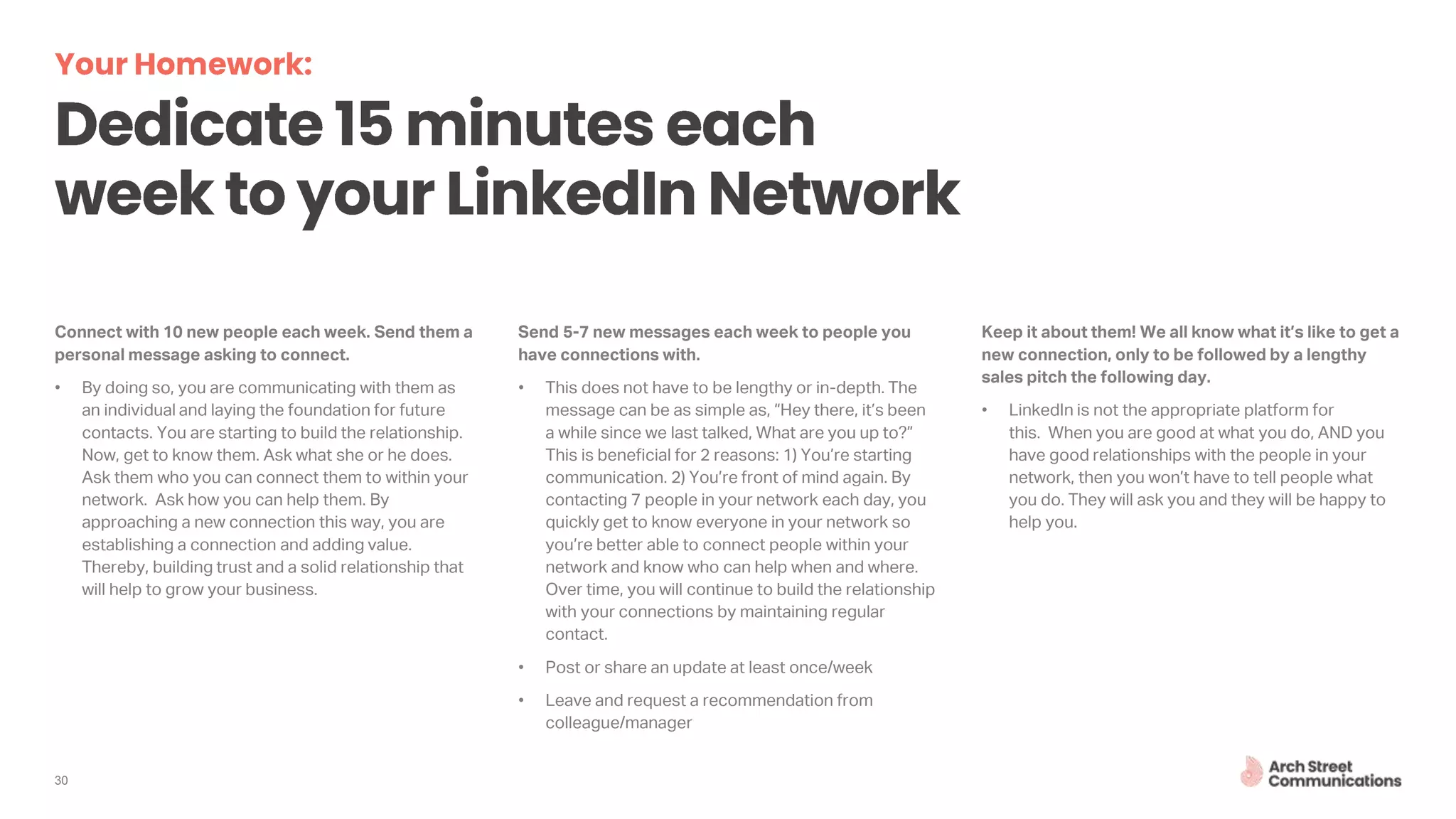 Connect with 10 new people each week. Send them a
personal message asking to connect.
• By doing so, you are communicating with them as
an individual and laying the foundation for future
contacts. You are starting to build the relationship.
Now, get to know them. Ask what she or he does.
Ask them who you can connect them to within your
network. Ask how you can help them. By
approaching a new connection this way, you are
establishing a connection and adding value.
Thereby, building trust and a solid relationship that
will help to grow your business.
Send 5-7 new messages each week to people you
have connections with.
• This does not have to be lengthy or in-depth. The
message can be as simple as, “Hey there, it’s been
a while since we last talked, What are you up to?”
This is beneficial for 2 reasons: 1) You’re starting
communication. 2) You’re front of mind again. By
contacting 7 people in your network each day, you
quickly get to know everyone in your network so
you’re better able to connect people within your
network and know who can help when and where.
Over time, you will continue to build the relationship
with your connections by maintaining regular
contact.
• Post or share an update at least once/week
• Leave and request a recommendation from
colleague/manager
Keep it about them! We all know what it’s like to get a
new connection, only to be followed by a lengthy
sales pitch the following day.
• LinkedIn is not the appropriate platform for
this. When you are good at what you do, AND you
have good relationships with the people in your
network, then you won’t have to tell people what
you do. They will ask you and they will be happy to
help you.
30
 