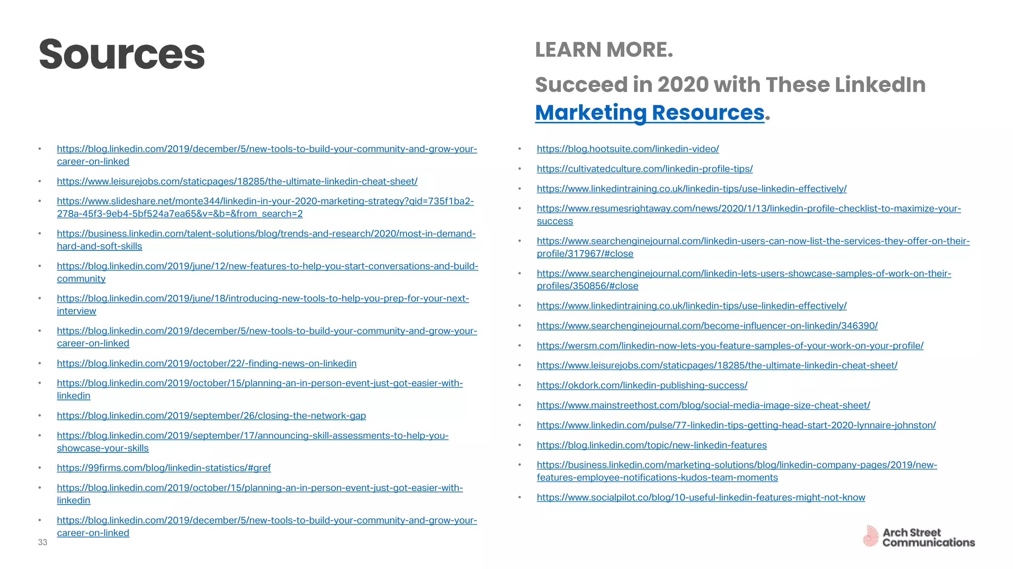 33
• https://blog.linkedin.com/2019/december/5/new-tools-to-build-your-community-and-grow-your-
career-on-linked
• https://www.leisurejobs.com/staticpages/18285/the-ultimate-linkedin-cheat-sheet/
• https://www.slideshare.net/monte344/linkedin-in-your-2020-marketing-strategy?qid=735f1ba2-
278a-45f3-9eb4-5bf524a7ea65&v=&b=&from_search=2
• https://business.linkedin.com/talent-solutions/blog/trends-and-research/2020/most-in-demand-
hard-and-soft-skills
• https://blog.linkedin.com/2019/june/12/new-features-to-help-you-start-conversations-and-build-
community
• https://blog.linkedin.com/2019/june/18/introducing-new-tools-to-help-you-prep-for-your-next-
interview
• https://blog.linkedin.com/2019/december/5/new-tools-to-build-your-community-and-grow-your-
career-on-linked
• https://blog.linkedin.com/2019/october/22/-finding-news-on-linkedin
• https://blog.linkedin.com/2019/october/15/planning-an-in-person-event-just-got-easier-with-
linkedin
• https://blog.linkedin.com/2019/september/26/closing-the-network-gap
• https://blog.linkedin.com/2019/september/17/announcing-skill-assessments-to-help-you-
showcase-your-skills
• https://99firms.com/blog/linkedin-statistics/#gref
• https://blog.linkedin.com/2019/october/15/planning-an-in-person-event-just-got-easier-with-
linkedin
• https://blog.linkedin.com/2019/december/5/new-tools-to-build-your-community-and-grow-your-
career-on-linked
• https://blog.hootsuite.com/linkedin-video/
• https://cultivatedculture.com/linkedin-profile-tips/
• https://www.linkedintraining.co.uk/linkedin-tips/use-linkedin-effectively/
• https://www.resumesrightaway.com/news/2020/1/13/linkedin-profile-checklist-to-maximize-your-
success
• https://www.searchenginejournal.com/linkedin-users-can-now-list-the-services-they-offer-on-their-
profile/317967/#close
• https://www.searchenginejournal.com/linkedin-lets-users-showcase-samples-of-work-on-their-
profiles/350856/#close
• https://www.linkedintraining.co.uk/linkedin-tips/use-linkedin-effectively/
• https://www.searchenginejournal.com/become-influencer-on-linkedin/346390/
• https://wersm.com/linkedin-now-lets-you-feature-samples-of-your-work-on-your-profile/
• https://www.leisurejobs.com/staticpages/18285/the-ultimate-linkedin-cheat-sheet/
• https://okdork.com/linkedin-publishing-success/
• https://www.mainstreethost.com/blog/social-media-image-size-cheat-sheet/
• https://www.linkedin.com/pulse/77-linkedin-tips-getting-head-start-2020-lynnaire-johnston/
• https://blog.linkedin.com/topic/new-linkedin-features
• https://business.linkedin.com/marketing-solutions/blog/linkedin-company-pages/2019/new-
features-employee-notifications-kudos-team-moments
• https://www.socialpilot.co/blog/10-useful-linkedin-features-might-not-know
 
