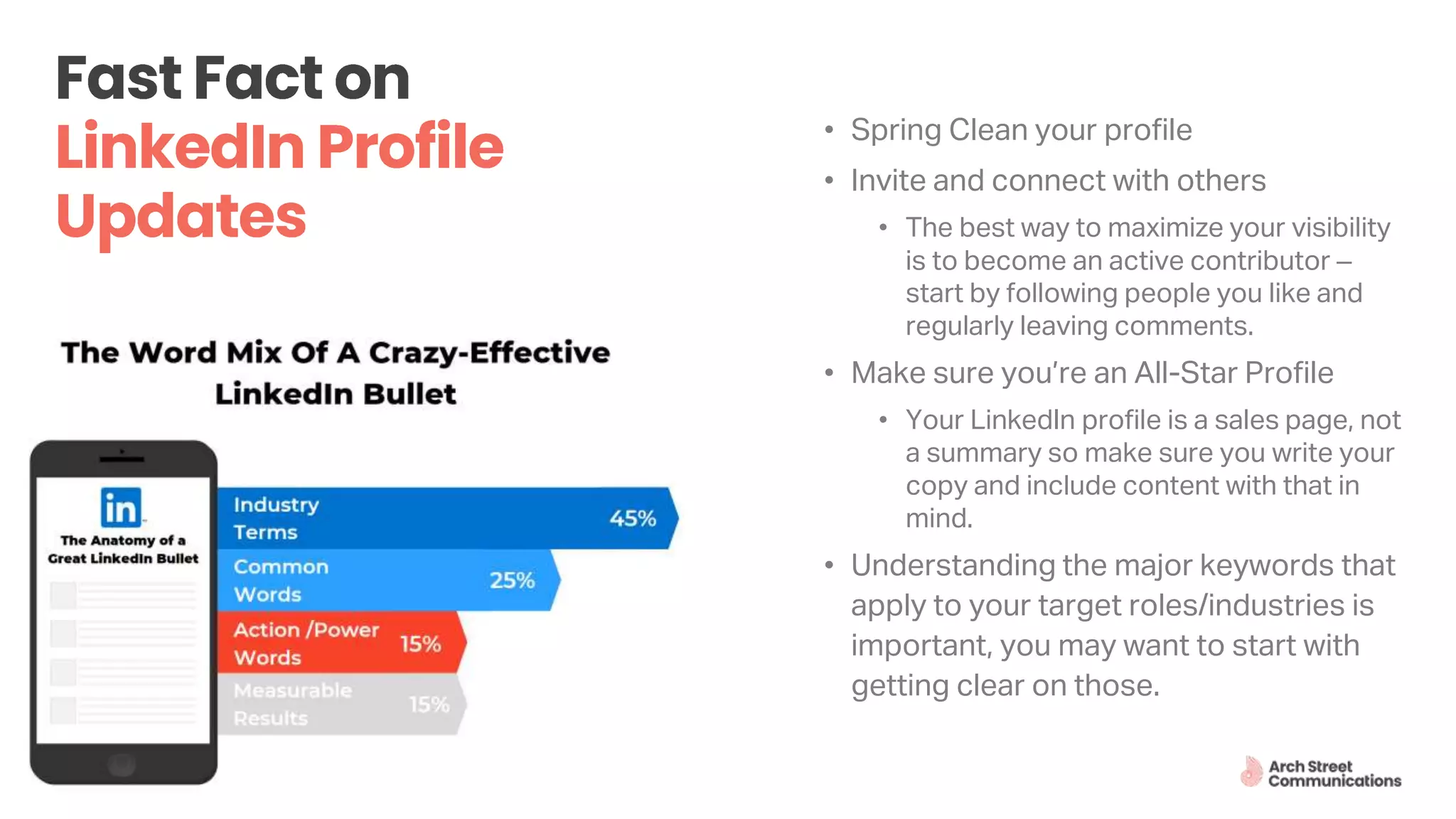 8
• Spring Clean your profile
• Invite and connect with others
• The best way to maximize your visibility
is to become an active contributor –
start by following people you like and
regularly leaving comments.
• Make sure you’re an All-Star Profile
• Your LinkedIn profile is a sales page, not
a summary so make sure you write your
copy and include content with that in
mind.
• Understanding the major keywords that
apply to your target roles/industries is
important, you may want to start with
getting clear on those.
 