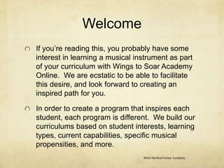 Welcome
If you’re reading this, you probably have some
interest in learning a musical instrument as part
of your curriculum with Wings to Soar Academy
Online. We are ecstatic to be able to facilitate
this desire, and look forward to creating an
inspired path for you.
In order to create a program that inspires each
student, each program is different. We build our
curriculums based on student interests, learning
types, current capabilities, specific musical
propensities, and more.
Mori Method Guitar Academy
 
