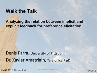 Walk the Talk

    Analyzing the relation between implicit and
    explicit feedback for preference elicitation




    Denis Parra, University of Pittsburgh
    Dr. Xavier Amatriain, Telefonica R&D
UMAP 2011: Girona, Spain
   7/12/2011               Parra, Amatriain "Walk the Talk"      1
                                                              July 2011
 