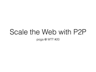 Scale the Web with P2P
poga @ WTT #20
 