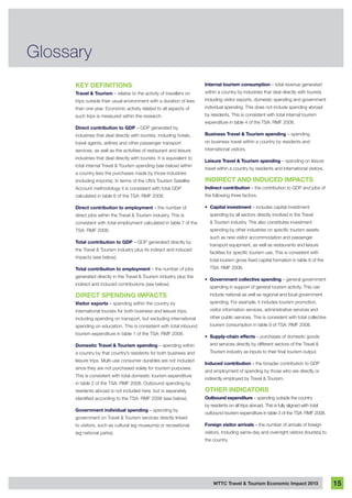 WTTC Travel & Tourism Economic Impact 2013 15
Glossary
Key Definitions
Travel & Tourism – relates to the activity of travellers on
trips outside their usual environment with a duration of less
than one year. Economic activity related to all aspects of
such trips is measured within the research.
Direct contribution to GDP – GDP generated by
industries that deal directly with tourists, including hotels,
travel agents, airlines and other passenger transport
services, as well as the activities of restaurant and leisure
industries that deal directly with tourists. It is equivalent to
total internal Travel & Tourism spending (see below) within
a country less the purchases made by those industries
(including imports). In terms of the UN’s Tourism Satellite
Account methodology it is consistent with total GDP
calculated in table 6 of the TSA: RMF 2008.
Direct contribution to employment – the number of
direct jobs within the Travel & Tourism industry. This is
consistent with total employment calculated in table 7 of the
TSA: RMF 2008.
Total contribution to GDP – GDP generated directly by
the Travel & Tourism industry plus its indirect and induced
impacts (see below).
Total contribution to employment – the number of jobs
generated directly in the Travel & Tourism industry plus the
indirect and induced contributions (see below).
Direct Spending Impacts
Visitor exports – spending within the country by
international tourists for both business and leisure trips,
including spending on transport, but excluding international
spending on education. This is consistent with total inbound
tourism expenditure in table 1 of the TSA: RMF 2008.
Domestic Travel & Tourism spending – spending within
a country by that country’s residents for both business and
leisure trips. Multi-use consumer durables are not included
since they are not purchased solely for tourism purposes.
This is consistent with total domestic tourism expenditure
in table 2 of the TSA: RMF 2008. Outbound spending by
residents abroad is not included here, but is separately
identified according to the TSA: RMF 2008 (see below).
Government individual spending – spending by
government on Travel & Tourism services directly linked
to visitors, such as cultural (eg museums) or recreational
(eg national parks).
Internal tourism consumption – total revenue generated
within a country by industries that deal directly with tourists
including visitor exports, domestic spending and government
individual spending. This does not include spending abroad
by residents. This is consistent with total internal tourism
expenditure in table 4 of the TSA: RMF 2008.
Business Travel & Tourism spending – spending
on business travel within a country by residents and
international visitors.
Leisure Travel & Tourism spending – spending on leisure
travel within a country by residents and international visitors.
Indirect and Induced Impacts
Indirect contribution – the contribution to GDP and jobs of
the following three factors:
•	 Capital investment – includes capital investment
spending by all sectors directly involved in the Travel
& Tourism industry. This also constitutes investment
spending by other industries on specific tourism assets
such as new visitor accommodation and passenger
transport equipment, as well as restaurants and leisure
facilities for specific tourism use. This is consistent with
total tourism gross fixed capital formation in table 8 of the
TSA: RMF 2008.
•	 Government collective spending – general government
spending in support of general tourism activity. This can
include national as well as regional and local government
spending. For example, it includes tourism promotion,
visitor information services, administrative services and
other public services. This is consistent with total collective
tourism consumption in table 9 of TSA: RMF 2008.
•	 Supply-chain effects – purchases of domestic goods
and services directly by different sectors of the Travel &
Tourism industry as inputs to their final tourism output.
Induced contribution – the broader contribution to GDP
and employment of spending by those who are directly or
indirectly employed by Travel & Tourism.
Other Indicators
Outbound expenditure – spending outside the country
by residents on all trips abroad. This is fully aligned with total
outbound tourism expenditure in table 3 of the TSA: RMF 2008.
Foreign visitor arrivals – the number of arrivals of foreign
visitors, including same-day and overnight visitors (tourists) to
the country.
 
