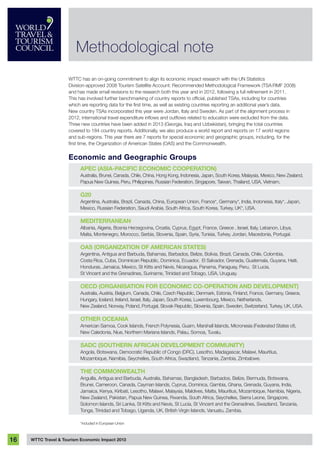 WTTC Travel & Tourism Economic Impact 201316
WTTC has an on-going commitment to align its economic impact research with the UN Statistics
Division-approved 2008 Tourism Satellite Account: Recommended Methodological Framework (TSA:RMF 2008)
and has made small revisions to the research both this year and in 2012, following a full refinement in 2011.
This has involved further benchmarking of country reports to official, published TSAs, including for countries
which are reporting data for the first time, as well as existing countries reporting an additional year’s data.
New country TSAs incorporated this year were Jordan, Italy and Sweden. As part of the alignment process in
2012, international travel expenditure inflows and outflows related to education were excluded from the data. 
Three new countries have been added in 2013 (Georgia, Iraq and Uzbekistan), bringing the total countries
covered to 184 country reports. Additionally, we also produce a world report and reports on 17 world regions
and sub-regions. This year there are 7 reports for special economic and geographic groups, including, for the
first time, the Organization of American States (OAS) and the Commonwealth.
Economic and Geographic Groups
APEC (Asia-Pacific Economic Cooperation)
Australia, Brunei, Canada, Chile, China, Hong Kong, Indonesia, Japan, South Korea, Malaysia, Mexico, New Zealand,
Papua New Guinea, Peru, Philippines, Russian Federation, Singapore, Taiwan, Thailand, USA, Vietnam.
G20
Argentina, Australia, Brazil, Canada, China, European Union, France*, Germany*, India, Indonesia, Italy*, Japan,
Mexico, Russian Federation, Saudi Arabia, South Africa, South Korea, Turkey, UK*, USA.
Mediterranean
Albania, Algeria, Bosnia Herzegovina, Croatia, Cyprus, Egypt, France, Greece , Israel, Italy, Lebanon, Libya,
Malta, Montenegro, Morocco, Serbia, Slovenia, Spain, Syria, Tunisia, Turkey, Jordan, Macedonia, Portugal.
OAS (Organization of American States)
Argentina, Antigua and Barbuda, Bahamas, Barbados, Belize, Bolivia, Brazil, Canada, Chile, Colombia,
Costa Rica, Cuba, Dominican Republic, Dominica, Ecuador, El Salvador, Grenada, Guatemala, Guyana, Haiti,
Honduras, Jamaica, Mexico, St Kitts and Nevis, Nicaragua, Panama, Paraguay, Peru, St Lucia,
St Vincent and the Grenadines, Suriname, Trinidad and Tobago, USA, Uruguay.
OECD (Organisation for Economic Co-Operation and Development)
Australia, Austria, Belgium, Canada, Chile, Czech Republic, Denmark, Estonia, Finland, France, Germany, Greece,
Hungary, Iceland, Ireland, Israel, Italy, Japan, South Korea, Luxembourg, Mexico, Netherlands,
New Zealand, Norway, Poland, Portugal, Slovak Republic, Slovenia, Spain, Sweden, Switzerland, Turkey, UK, USA.
OTHER OCEANIA
American Samoa, Cook Islands, French Polynesia, Guam, Marshall Islands, Micronesia (Federated States of),
New Caledonia, Niue, Northern Mariana Islands, Palau, Somoa, Tuvalu.
SADC (Southern African Development Community)
Angola, Botswana, Democratic Republic of Congo (DRC), Lesotho, Madagascar, Malawi, Mauritius,
Mozambique, Namibia, Seychelles, South Africa, Swaziland, Tanzania, Zambia, Zimbabwe.
The Commonwealth
Anguilla, Antigua and Barbuda, Australia, Bahamas, Bangladesh, Barbados, Belize, Bermuda, Botswana,
Brunei, Cameroon, Canada, Cayman Islands, Cyprus, Dominica, Gambia, Ghana, Grenada, Guyana, India,
Jamaica, Kenya, Kiribati, Lesotho, Malawi, Malaysia, Maldives, Malta, Mauritius, Mozambique, Namibia, Nigeria,
New Zealand, Pakistan, Papua New Guinea, Rwanda, South Africa, Seychelles, Sierra Leone, Singapore,
Solomon Islands, Sri Lanka, St Kitts and Nevis, St Lucia, St Vincent and the Grenadines, Swaziland, Tanzania,
Tonga, Trinidad and Tobago, Uganda, UK, British Virgin Islands, Vanuatu, Zambia.
*included in European Union
Methodological note
 