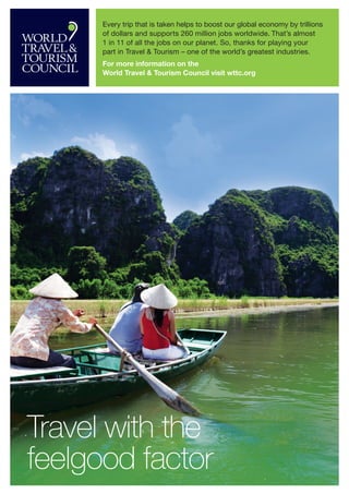 Every trip that is taken helps to boost our global economy by trillions
of dollars and supports 260 million jobs worldwide. That’s almost
1 in 11 of all the jobs on our planet. So, thanks for playing your
part in Travel & Tourism – one of the world’s greatest industries.
For more information on the
World Travel & Tourism Council visit wttc.org
Travel with the
feelgood factor
 
