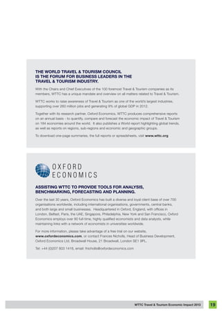 WTTC Travel & Tourism Economic Impact 2013 19
THE WORLD TRAVEL & TOURISM COUNCIL
IS THE FORUM FOR BUSINESS LEADERS IN THE
TRAVEL & TOURISM INDUSTRY.
With the Chairs and Chief Executives of the 100 foremost Travel & Tourism companies as its
members, WTTC has a unique mandate and overview on all matters related to Travel & Tourism.
WTTC works to raise awareness of Travel & Tourism as one of the world’s largest industries,
supporting over 260 million jobs and generating 9% of global GDP in 2012.
Together with its research partner, Oxford Economics, WTTC produces comprehensive reports
on an annual basis - to quantify, compare and forecast the economic impact of Travel & Tourism
on 184 economies around the world. It also publishes a World report highlighting global trends,
as well as reports on regions, sub-regions and economic and geographic groups.
To download one-page summaries, the full reports or spreadsheets, visit www.wttc.org
ASSISTING WTTC TO PROVIDE TOOLS FOR ANALYSIS,
BENCHMARKING, FORECASTING AND PLANNING.
Over the last 30 years, Oxford Economics has built a diverse and loyal client base of over 700
organisations worldwide, including international organisations, governments, central banks,
and both large and small businesses.  Headquartered in Oxford, England, with offices in
London, Belfast, Paris, the UAE, Singapore, Philadelphia, New York and San Francisco, Oxford
Economics employs over 80 full-time, highly qualified economists and data analysts, while
maintaining links with a network of economists in universities worldwide.
For more information, please take advantage of a free trial on our website,
www.oxfordeconomics.com, or contact Frances Nicholls, Head of Business Development,
Oxford Economics Ltd, Broadwall House, 21 Broadwall, London SE1 9PL.
Tel: +44 (0)207 803 1418, email: fnicholls@oxfordeconomics.com
 