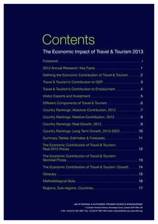 Contents
Foreword.............................................................................................................................................................................................. i
2013 Annual Research: Key Facts........................................................................................................1
Defining the Economic Contribution of Travel & Tourism..............................2
Travel & Tourism’s Contribution to GDP......................................................................................3
Travel & Tourism’s Contribution to Employment...........................................................4
Visitor Exports and Investment...................................................................................................................5
Different Components of Travel & Tourism.............................................................................6
Country Rankings: Absolute Contribution, 2012.........................................................7
Country Rankings: Relative Contribution, 2012............................................................8
Country Rankings: Real Growth, 2013..........................................................................................9
Country Rankings: Long Term Growth, 2013-2023........................................... 10
Summary Tables: Estimates & Forecasts............................................................................. 11
The Economic Contribution of Travel & Tourism:
Real 2012 Prices.............................................................................................................................................................. 12
The Economic Contribution of Travel & Tourism:
Nominal Prices.................................................................................................................................................................... 13
The Economic Contribution of Travel & Tourism: Growth....................... 14
Glossary.......................................................................................................................................................................................... 15
Methodological Note................................................................................................................................................ 16
Regions, Sub-regions, Countries....................................................................................................... 17
USE OF MATERIAL IS AUTHORISED, PROVIDED SOURCE IS ACKNOWLEDGED
1-2 Queen Victoria Terrace, Sovereign Court, London E1W 3HA, UK
2 Tel: +44 (0) 20 7481 8007. Fax: +44 (0) 20 7488 1008. Email: enquiries@wttc.org. www.wttc.org
The Economic Impact of Travel & Tourism 2013
 