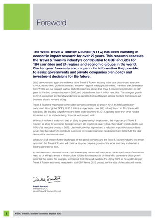 The World Travel & Tourism Council (WTTC) has been investing in
economic impact research for over 20 years. This research assesses
the Travel & Tourism industry’s contribution to GDP and jobs for
184 countries and 24 regions and economic groups in the world. 
Our ten-year forecasts are unique in the information they provide
to assist governments and private companies plan policy and
investment decisions for the future.
2012 demonstrated again the resilience of the Travel & Tourism industry in the face of continued economic
turmoil, as economic growth slowed and was even negative in key global markets. The latest annual research
from WTTC and our research partner Oxford Economics, shows that Travel & Tourism’s contribution to GDP
grew for the third consecutive year in 2012, and created more than 4 million new jobs. The strongest growth
in 2012 was evident in international demand as appetite for travel beyond national borders, from leisure and
business visitors, remains strong.
Travel & Tourism’s importance to the wider economy continued to grow in 2012. Its total contribution
comprised 9% of global GDP (US $6.6 trillion) and generated over 260 million jobs – 1 in 11 of the world’s
total jobs. The industry outperformed the entire wider economy in 2012, growing faster than other notable
industries such as manufacturing, financial services and retail.
With such resilience in demand and an ability to generate high employment, the importance of Travel &
Tourism as a tool for economic development and job creation is clear. In total, the industry contributed to over
10% of all new jobs created in 2012. Less restrictive visa regimes and a reduction in punitive taxation levels
would help the industry to contribute even more to broader economic development and better fulfil the clear
demand for international travel.
While 2013 will present further challenges for the global economy and the Travel & Tourism industry, we remain
optimistic that Travel & Tourism will continue to grow, outpace growth of the wider economy and remain a
leading generator of jobs.
In the longer-term, demand from and within emerging markets will continue to rise in significance. Destinations
need to be willing to invest in infrastructure suitable for new sources of demand to achieve the clear growth
potential that exists. For example, we forecast that China will overtake the US by 2023 as the world’s largest
Travel & Tourism economy, measured in total GDP terms (2012 prices), and the size of the outbound market.
David Scowsill
President & CEO
World Travel & Tourism Council
Foreword
WTTC Travel & Tourism Economic Impact 2013i
 