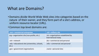What are Domains?
•Domains divide World Wide Web sites into categories based on the
nature of their owner, and they form part of a site's address, or
uniform resource locator (URL).
•Common top-level domains are:
.com—commercial enterprises .mil—military site
org—organization site (non-profits, etc.) int—organizations established by
international treaty
.net—network .biz—commercial and personal
.edu—educational site (universities, schools,
etc.)
.info—commercial and personal
.gov—government organizations .name—personal sites
 