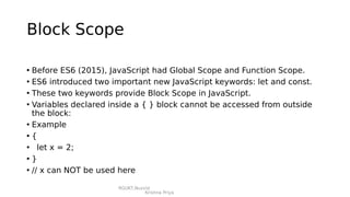 RGUKT,Nuzvid
Krishna Priya
Block Scope
• Before ES6 (2015), JavaScript had Global Scope and Function Scope.
• ES6 introduced two important new JavaScript keywords: let and const.
• These two keywords provide Block Scope in JavaScript.
• Variables declared inside a { } block cannot be accessed from outside
the block:
• Example
• {
• let x = 2;
• }
• // x can NOT be used here
 