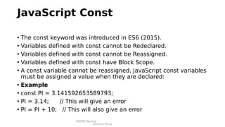 RGUKT,Nuzvid
Krishna Priya
JavaScript Const
• The const keyword was introduced in ES6 (2015).
• Variables defined with const cannot be Redeclared.
• Variables defined with const cannot be Reassigned.
• Variables defined with const have Block Scope.
• A const variable cannot be reassigned, JavaScript const variables
must be assigned a value when they are declared:
• Example
• const PI = 3.141592653589793;
• PI = 3.14; // This will give an error
• PI = PI + 10; // This will also give an error
 
