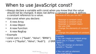 RGUKT,Nuzvid
Krishna Priya
When to use JavaScript const?
• Always declare a variable with const when you know that the value
should not be changed. It does not define a constant value. It defines
a constant reference to a value.
• Use const when you declare:
• A new Array
• A new Object
• A new Function
• A new RegExp
• Example
• const cars = ["Saab", "Volvo", "BMW"];
• cars = ["Toyota", "Volvo", "Audi"]; // ERROR
Because of this you can NOT:
Reassign a constant value
Reassign a constant array
Reassign a constant object
But you CAN:
Change the elements of constant
array
Change the properties of constant
object
Example
// You can create a constant array:
const cars = ["Saab", "Volvo",
"BMW"];
// You can change an element:
cars[0] = "Toyota";
// You can add an element:
 
