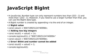 RGUKT,Nuzvid
Krishna Priya
JavaScript BigInt
• In JavaScript, Number type can only represent numbers less than (253 - 1) and
more than -(253 - 1). However, if you need to use a larger number than that, you
can use the BigInt data type.
• A BigInt number is created by appending n to the end of an integer.
• // BigInt value
• const value1 = 900719925124740998n;
• // Adding two big integers
• const result1 = value1 + 1n;
• console.log(result1); // "900719925124740999n"
• const value2 = 900719925124740998n;
• // Error! BitInt and number cannot be added
• const result2 = value2 + 1;
• console.log(result2);
 