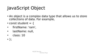 RGUKT,Nuzvid
Krishna Priya
JavaScript Object
• An object is a complex data type that allows us to store
collections of data. For example,
• const student = {
• firstName: 'ram',
• lastName: null,
• class: 10
• };
 