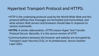 Hypertext Transport Protocol and HTTPS:
•HTTP is the underlying protocol used by the World Wide Web and this
protocol defines how messages are formatted and transmitted, and
what actions Web servers and browsers should take in response to
various commands.
•HTTPS: A similar abbreviation, HTTPS means Hyper Text Transfer
Protocol Secure. Basically, it is the secure version of HTTP.
•Communications between the browser and website are encrypted by
Transport Layer Security (TLS), or its predecessor, Secure Sockets
Layer (SSL).
 