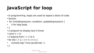 RGUKT,Nuzvid
Krishna Priya
JavaScript for loop
• In programming, loops are used to repeat a block of code.
• Syntax:
• for (initialExpression; condition; updateExpression) {
• // for loop body
• }
• // program to display text 5 times
• const n = 5;
• // looping from i = 1 to 5
• for (let i = 1; i <= n; i++) {
• console.log(`I love JavaScript.`);
• }
 