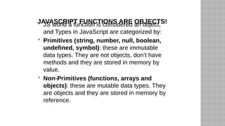 JAVASCRIPT FUNCTIONS ARE OBJECTS!
 JS world a function is considered an object,
and Types in JavaScript are categorized by:
 Primitives (string, number, null, boolean,
undefined, symbol): these are immutable
data types. They are not objects, don’t have
methods and they are stored in memory by
value.
 Non-Primitives (functions, arrays and
objects): these are mutable data types. They
are objects and they are stored in memory by
reference.
 