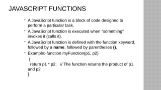 JAVASCRIPT FUNCTIONS
 A JavaScript function is a block of code designed to
perform a particular task.
 A JavaScript function is executed when "something"
invokes it (calls it).
 A JavaScript function is defined with the function keyword,
followed by a name, followed by parentheses ().
 Example:-function myFunction(p1, p2)
{
return p1 * p2; // The function returns the product of p1
and p2
}
 