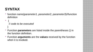 SYNTAX
 function name(parameter1, parameter2, parameter3)//function
definition
 {
// code to be executed
}
 Function parameters are listed inside the parentheses () in
the function definition.
 Function arguments are the values received by the function
when it is invoked.
 